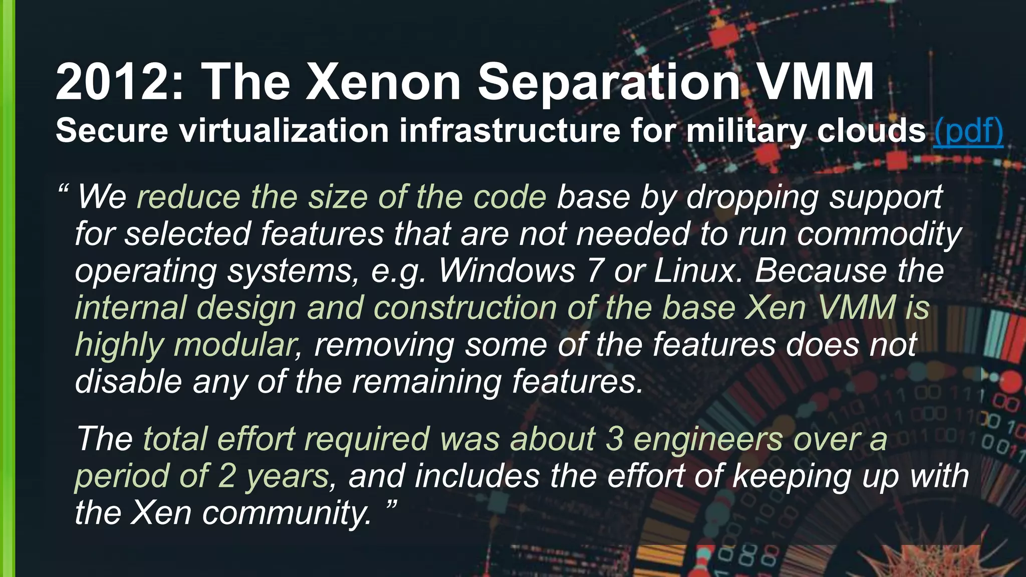 2012: The Xenon Separation VMM
Secure virtualization infrastructure for military clouds (pdf)
“ We reduce the size of the code base by dropping support
for selected features that are not needed to run commodity
operating systems, e.g. Windows 7 or Linux. Because the
internal design and construction of the base Xen VMM is
highly modular, removing some of the features does not
disable any of the remaining features.
The total effort required was about 3 engineers over a
period of 2 years, and includes the effort of keeping up with
the Xen community. ”
 