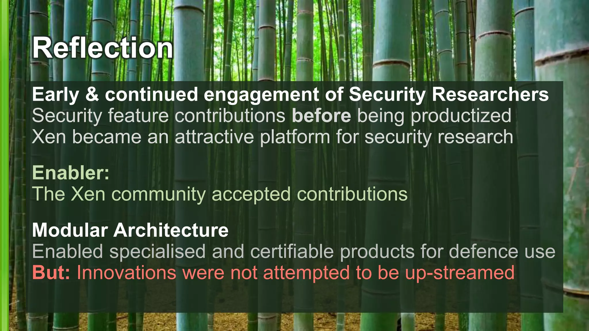 Reflection
Early & continued engagement of Security Researchers
Security feature contributions before being productized
Xen became an attractive platform for security research
Enabler:
The Xen community accepted contributions
Modular Architecture
Enabled specialised and certifiable products for defence use
But: Innovations were not attempted to be up-streamed
 