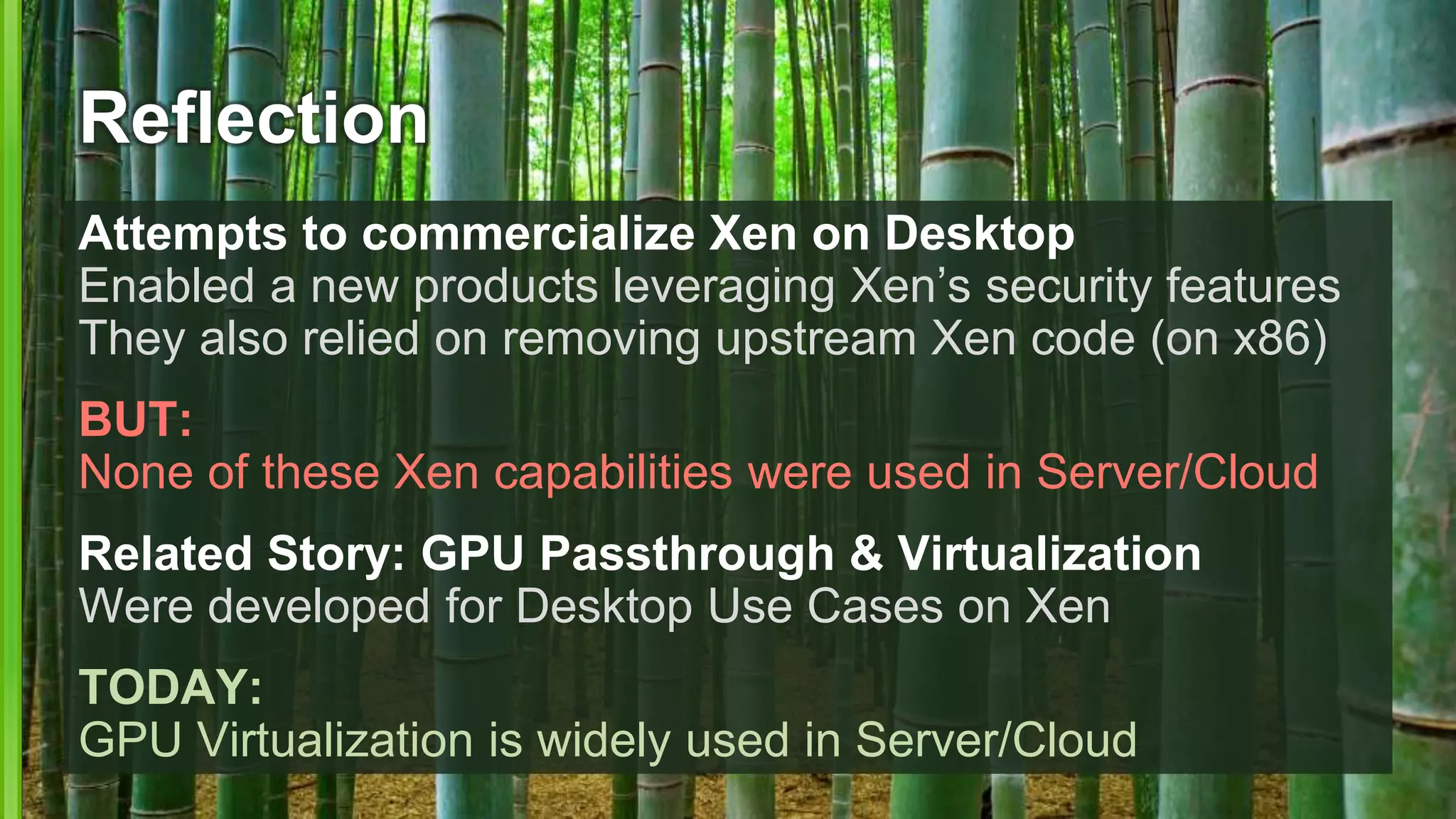 Reflection
Attempts to commercialize Xen on Desktop
Enabled a new products leveraging Xen’s security features
They also relied on removing upstream Xen code (on x86)
BUT:
None of these Xen capabilities were used in Server/Cloud
Related Story: GPU Passthrough & Virtualization
Were developed for Desktop Use Cases on Xen
TODAY:
GPU Virtualization is widely used in Server/Cloud
 