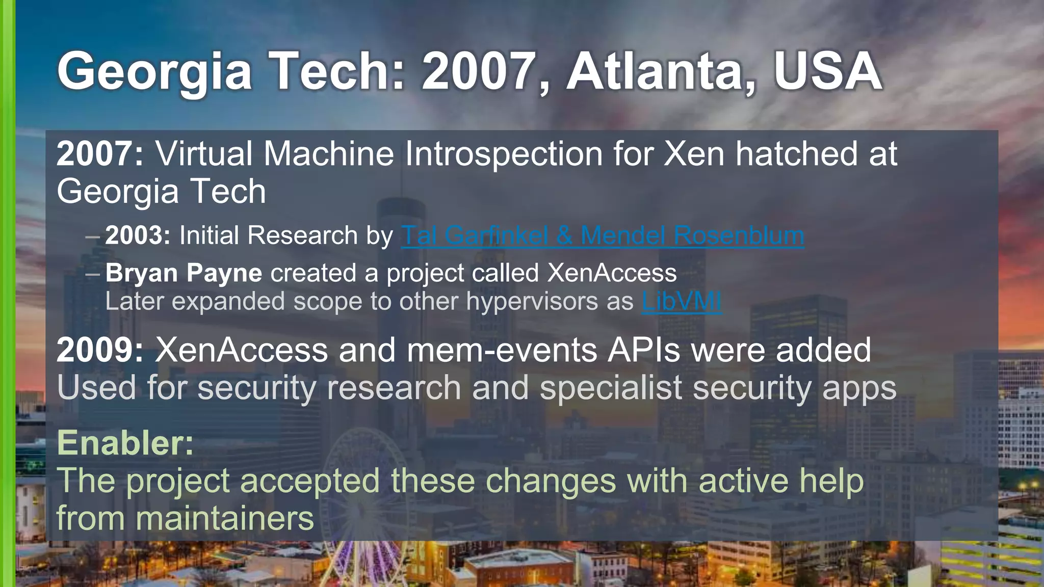 Georgia Tech: 2007, Atlanta, USA
2007: Virtual Machine Introspection for Xen hatched at
Georgia Tech
– 2003: Initial Research by Tal Garfinkel & Mendel Rosenblum
– Bryan Payne created a project called XenAccess
Later expanded scope to other hypervisors as LibVMI
2009: XenAccess and mem-events APIs were added
Used for security research and specialist security apps
Enabler:
The project accepted these changes with active help
from maintainers
 