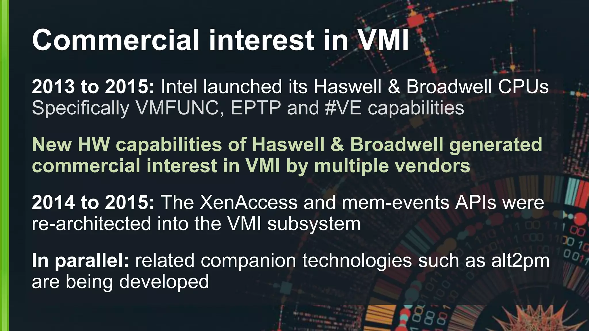 Commercial interest in VMI
2013 to 2015: Intel launched its Haswell & Broadwell CPUs
Specifically VMFUNC, EPTP and #VE capabilities
New HW capabilities of Haswell & Broadwell generated
commercial interest in VMI by multiple vendors
2014 to 2015: The XenAccess and mem-events APIs were
re-architected into the VMI subsystem
In parallel: related companion technologies such as alt2pm
are being developed
 