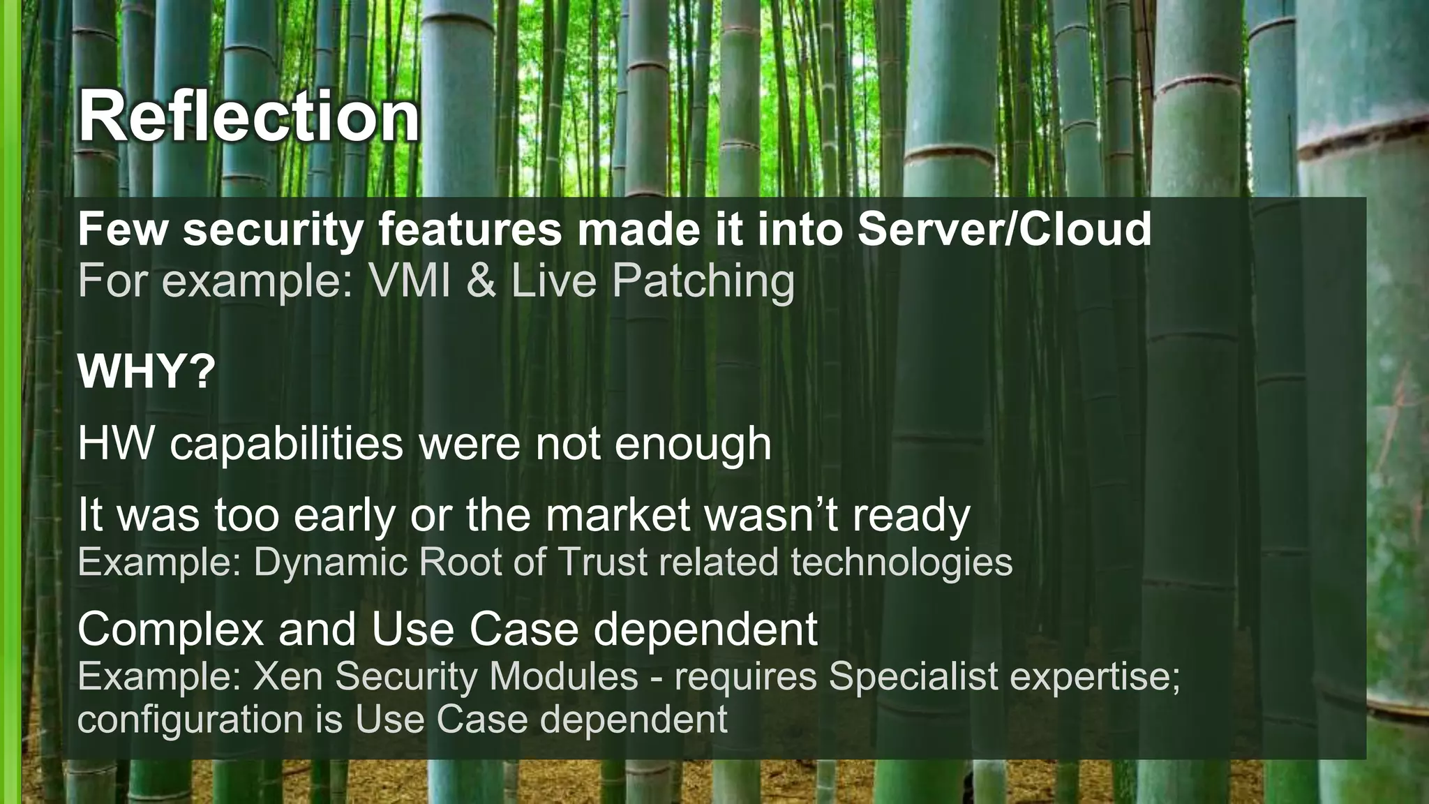 Reflection
Few security features made it into Server/Cloud
For example: VMI & Live Patching
WHY?
HW capabilities were not enough
It was too early or the market wasn’t ready
Example: Dynamic Root of Trust related technologies
Complex and Use Case dependent
Example: Xen Security Modules - requires Specialist expertise;
configuration is Use Case dependent
 