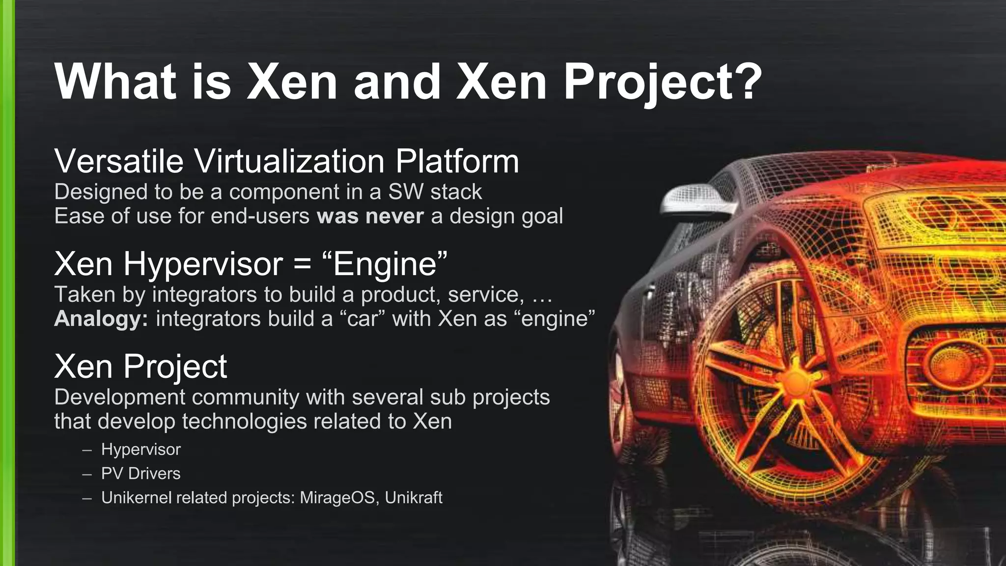 What is Xen and Xen Project?
Versatile Virtualization Platform
Designed to be a component in a SW stack
Ease of use for end-users was never a design goal
Xen Hypervisor = “Engine”
Taken by integrators to build a product, service, …
Analogy: integrators build a “car” with Xen as “engine”
Xen Project
Development community with several sub projects
that develop technologies related to Xen
– Hypervisor
– PV Drivers
– Unikernel related projects: MirageOS, Unikraft
 