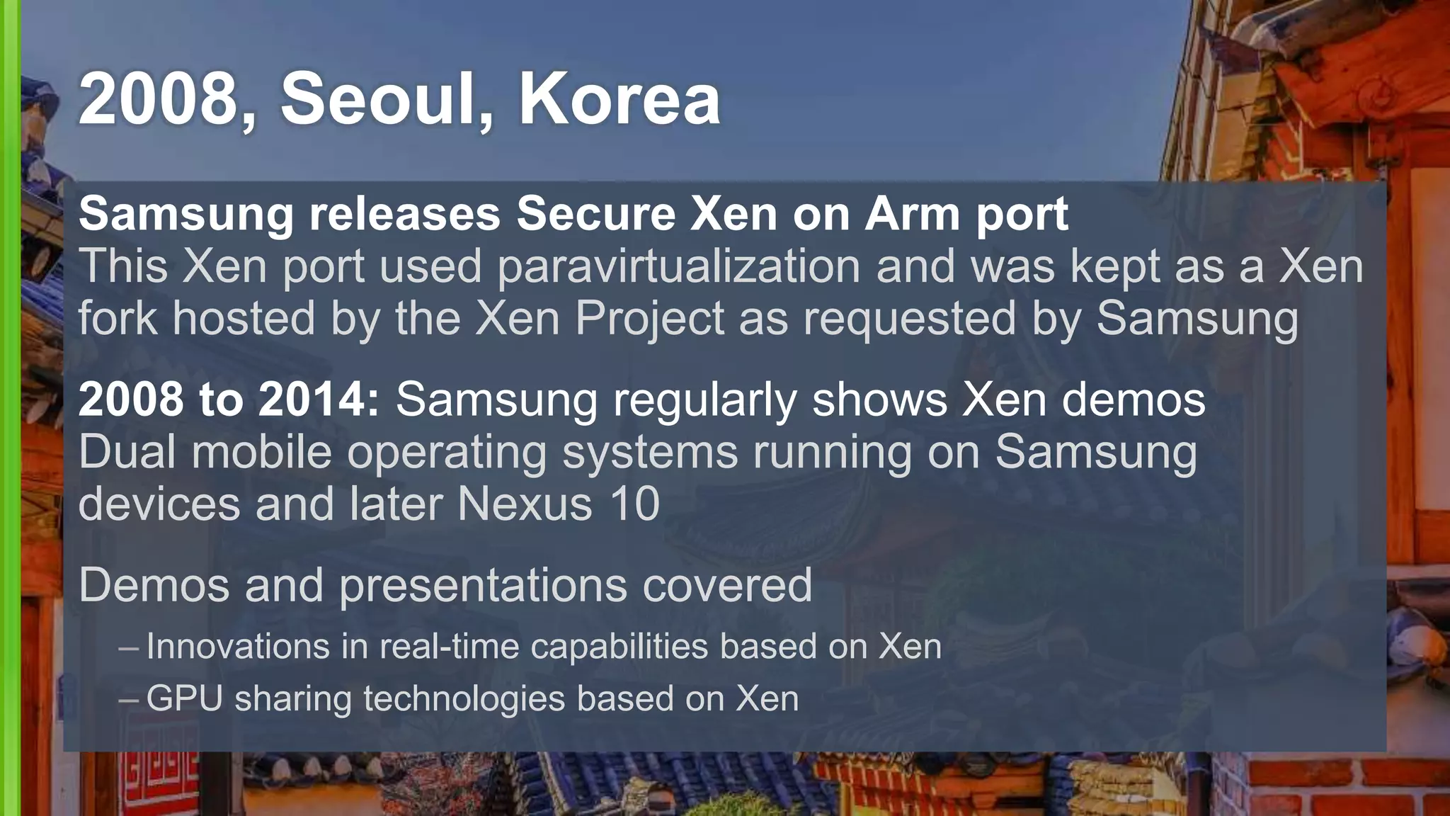 Samsung releases Secure Xen on Arm port
This Xen port used paravirtualization and was kept as a Xen
fork hosted by the Xen Project as requested by Samsung
2008 to 2014: Samsung regularly shows Xen demos
Dual mobile operating systems running on Samsung
devices and later Nexus 10
Demos and presentations covered
– Innovations in real-time capabilities based on Xen
– GPU sharing technologies based on Xen
2008, Seoul, Korea
 