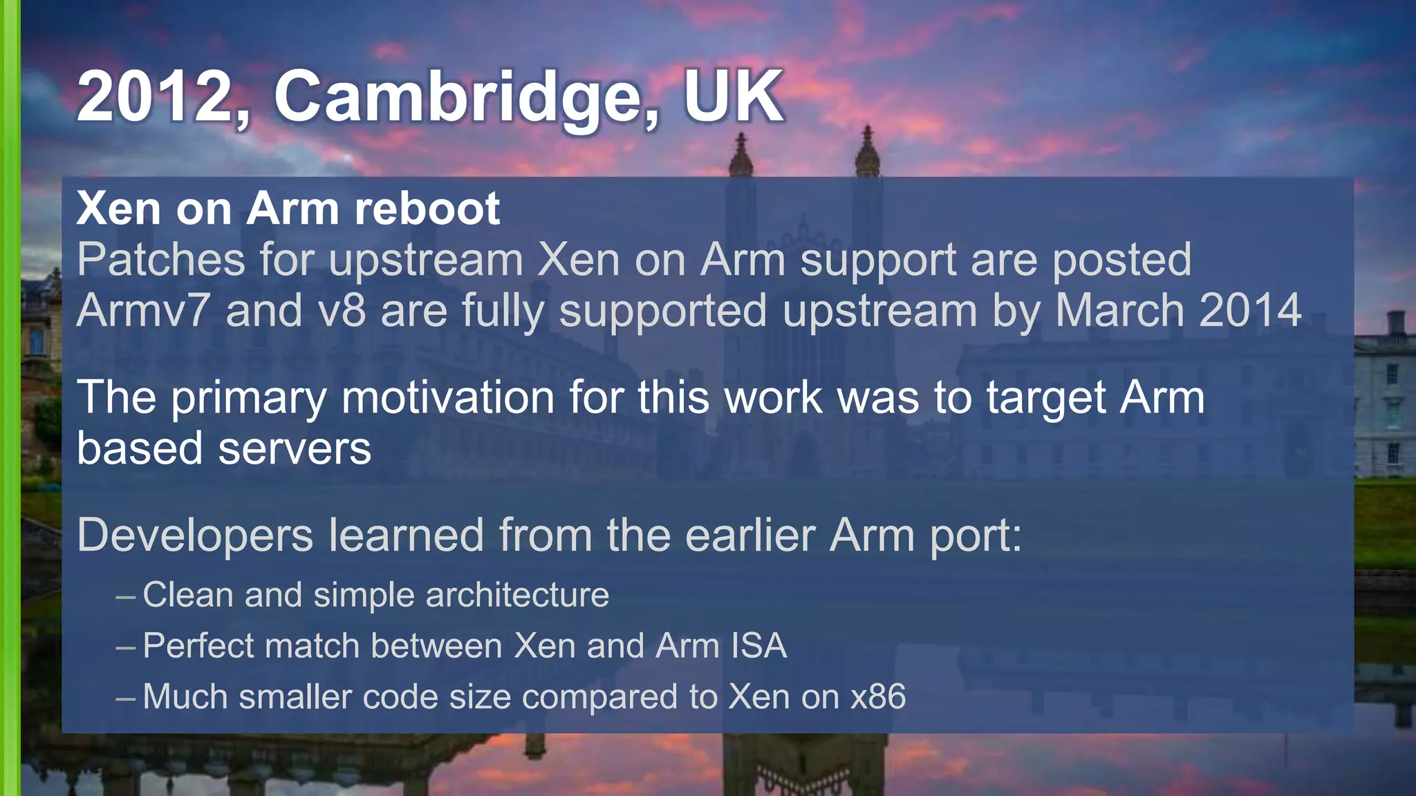 2012, Cambridge, UK
Xen on Arm reboot
Patches for upstream Xen on Arm support are posted
Armv7 and v8 are fully supported upstream by March 2014
The primary motivation for this work was to target Arm
based servers
Developers learned from the earlier Arm port:
– Clean and simple architecture
– Perfect match between Xen and Arm ISA
– Much smaller code size compared to Xen on x86
 