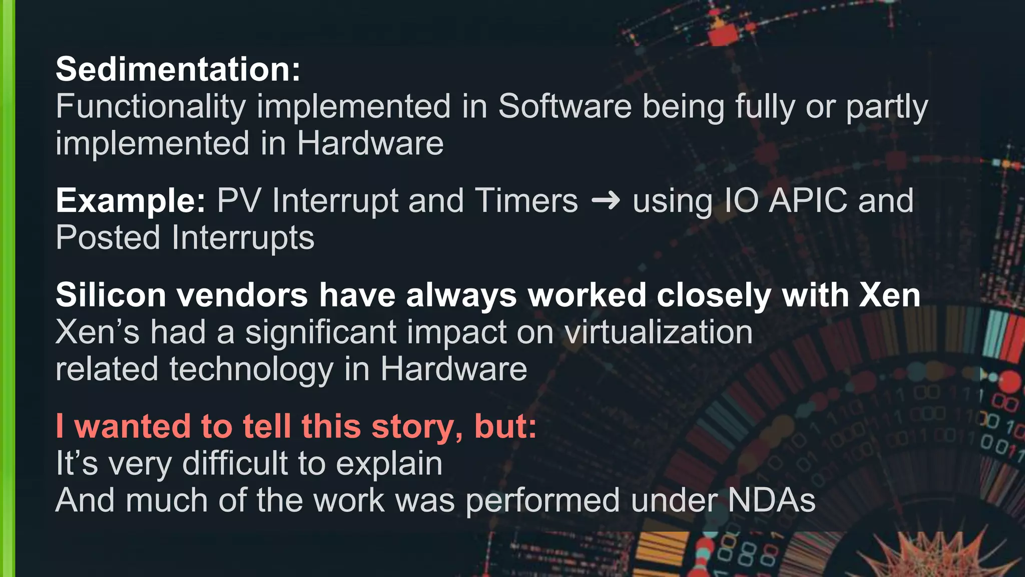 Sedimentation:
Functionality implemented in Software being fully or partly
implemented in Hardware
Example: PV Interrupt and Timers ➜ using IO APIC and
Posted Interrupts
Silicon vendors have always worked closely with Xen
Xen’s had a significant impact on virtualization
related technology in Hardware
I wanted to tell this story, but:
It’s very difficult to explain
And much of the work was performed under NDAs
 