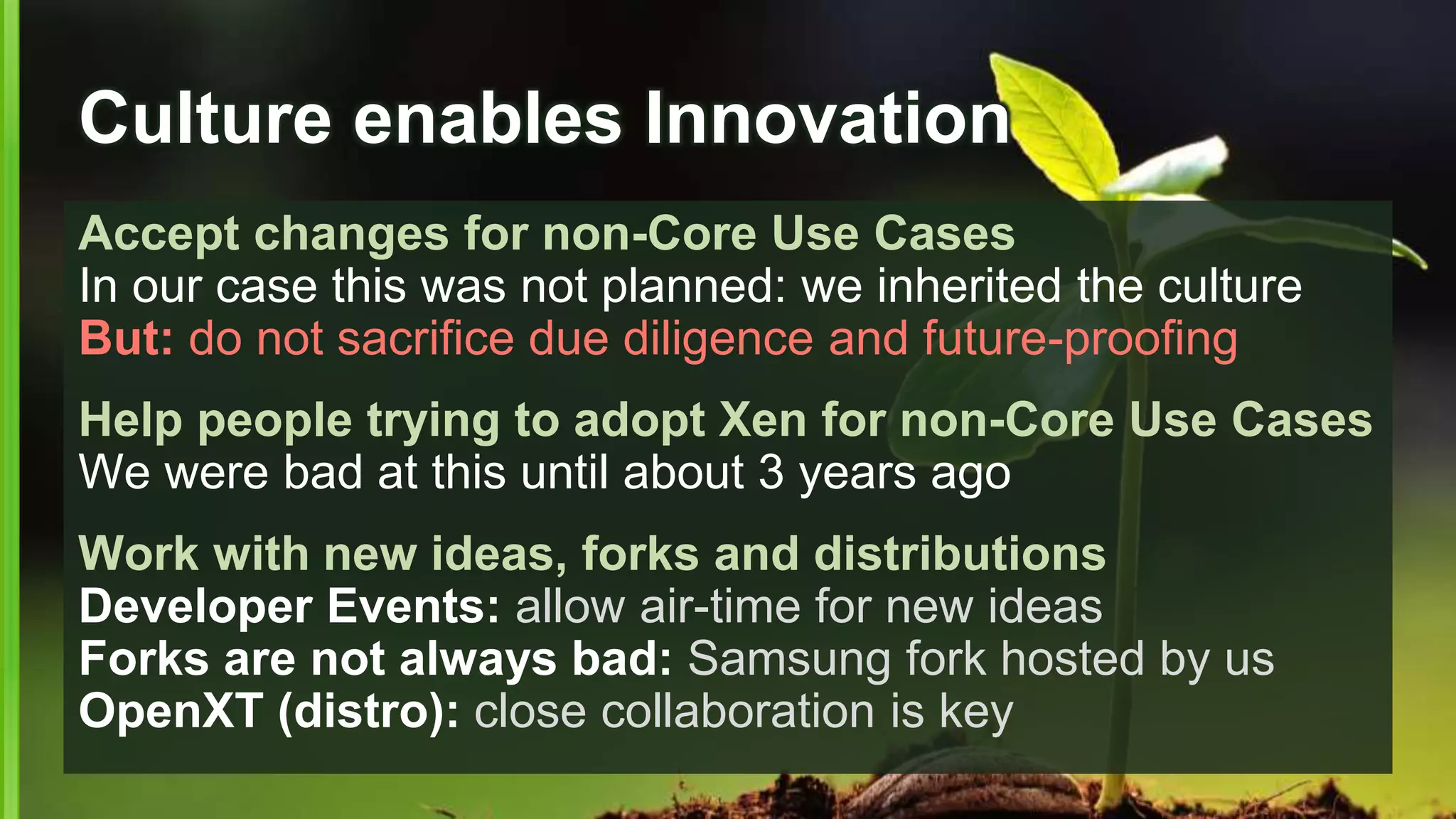 Culture enables Innovation
Accept changes for non-Core Use Cases
In our case this was not planned: we inherited the culture
But: do not sacrifice due diligence and future-proofing
Help people trying to adopt Xen for non-Core Use Cases
We were bad at this until about 3 years ago
Work with new ideas, forks and distributions
Developer Events: allow air-time for new ideas
Forks are not always bad: Samsung fork hosted by us
OpenXT (distro): close collaboration is key
 