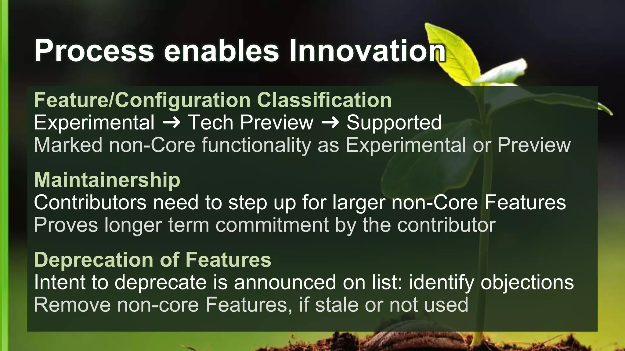 Process enables Innovation
Feature/Configuration Classification
Experimental ➜ Tech Preview ➜ Supported
Marked non-Core functionality as Experimental or Preview
Maintainership
Contributors need to step up for larger non-Core Features
Proves longer term commitment by the contributor
Deprecation of Features
Intent to deprecate is announced on list: identify objections
Remove non-core Features, if stale or not used
 