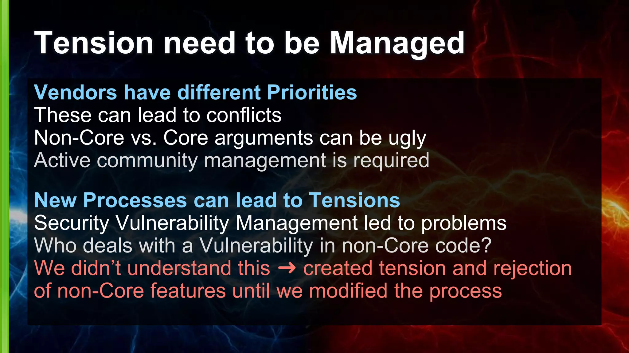 Tension need to be Managed
Vendors have different Priorities
These can lead to conflicts
Non-Core vs. Core arguments can be ugly
Active community management is required
New Processes can lead to Tensions
Security Vulnerability Management led to problems
Who deals with a Vulnerability in non-Core code?
We didn’t understand this ➜ created tension and rejection
of non-Core features until we modified the process
 
