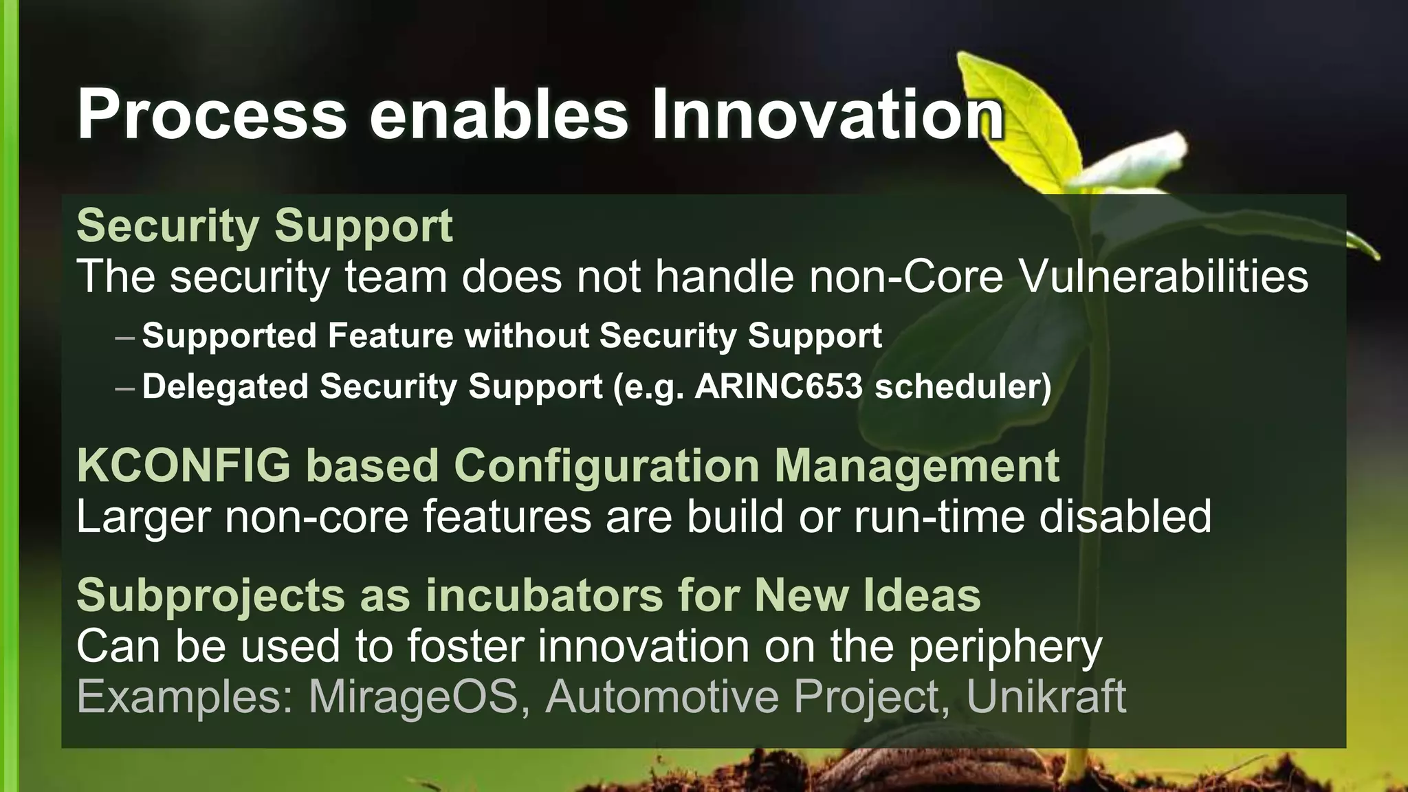Process enables Innovation
Security Support
The security team does not handle non-Core Vulnerabilities
– Supported Feature without Security Support
– Delegated Security Support (e.g. ARINC653 scheduler)
KCONFIG based Configuration Management
Larger non-core features are build or run-time disabled
Subprojects as incubators for New Ideas
Can be used to foster innovation on the periphery
Examples: MirageOS, Automotive Project, Unikraft
 