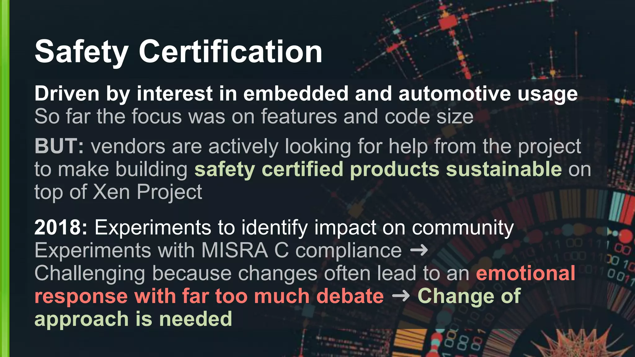 Safety Certification
Driven by interest in embedded and automotive usage
So far the focus was on features and code size
BUT: vendors are actively looking for help from the project
to make building safety certified products sustainable on
top of Xen Project
2018: Experiments to identify impact on community
Experiments with MISRA C compliance ➜
Challenging because changes often lead to an emotional
response with far too much debate ➜ Change of
approach is needed
 
