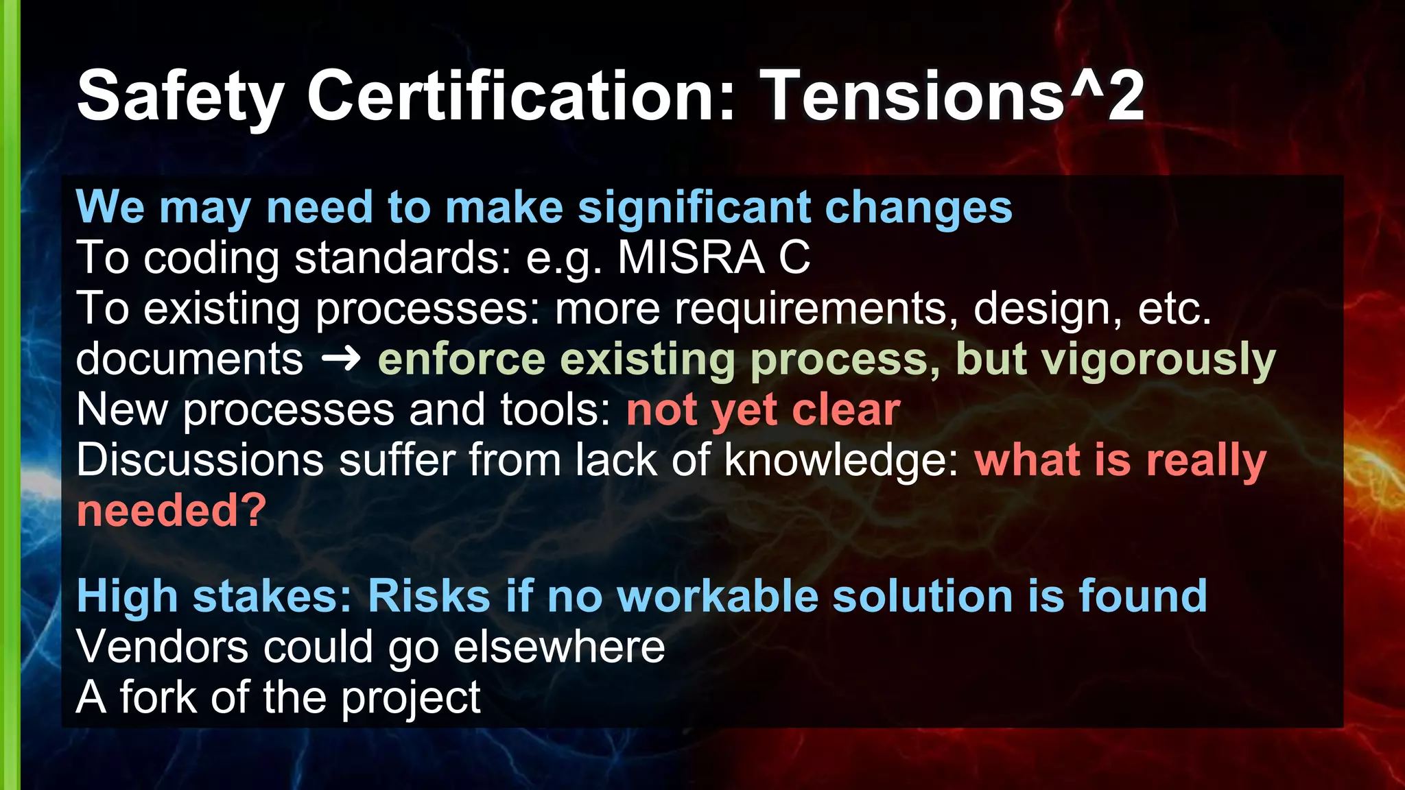 Safety Certification: Tensions^2
We may need to make significant changes
To coding standards: e.g. MISRA C
To existing processes: more requirements, design, etc.
documents ➜ enforce existing process, but vigorously
New processes and tools: not yet clear
Discussions suffer from lack of knowledge: what is really
needed?
High stakes: Risks if no workable solution is found
Vendors could go elsewhere
A fork of the project
 
