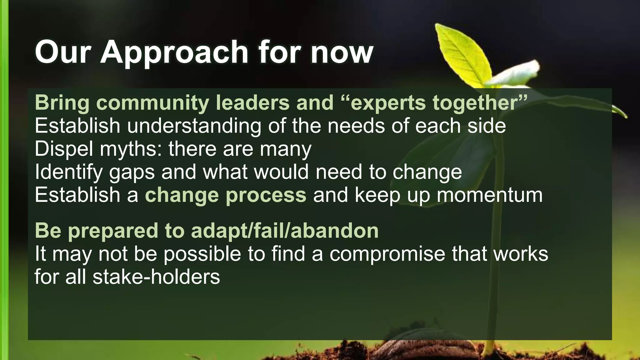 Our Approach for now
Bring community leaders and “experts together”
Establish understanding of the needs of each side
Dispel myths: there are many
Identify gaps and what would need to change
Establish a change process and keep up momentum
Be prepared to adapt/fail/abandon
It may not be possible to find a compromise that works
for all stake-holders
 