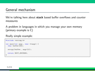 General mechanism
We’re talking here about stack based buﬀer overﬂows and counter
meassures
A problem in languages in which you manage your own memory
(primary example is C)
Really simple example:
1 #include <string.h>
2
3 int main(int argc , char ** argv) {
4 char buffer [20];
5
6 strcpy(buffer , argv [1]);
7
8 return EXIT_SUCCESS ;
9 }
5 of 41
 