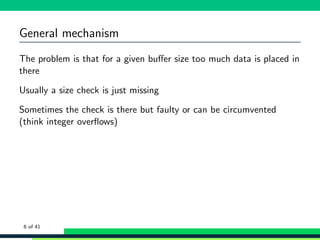 General mechanism
The problem is that for a given buﬀer size too much data is placed in
there
Usually a size check is just missing
Sometimes the check is there but faulty or can be circumvented
(think integer overﬂows)
6 of 41
 