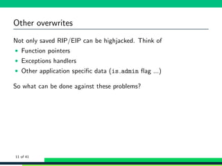 Other overwrites
Not only saved RIP/EIP can be highjacked. Think of
• Function pointers
• Exceptions handlers
• Other application speciﬁc data (is admin ﬂag ...)
So what can be done against these problems?
11 of 41
 