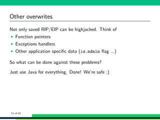 Other overwrites
Not only saved RIP/EIP can be highjacked. Think of
• Function pointers
• Exceptions handlers
• Other application speciﬁc data (is admin ﬂag ...)
So what can be done against these problems?
Just use Java for everything. Done! We’re safe ;)
11 of 41
 