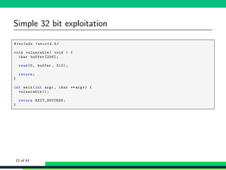 Simple 32 bit exploitation
1 # include <unistd .h>
2
3 void vulnerable( void ) {
4 char buffer [256];
5
6 read(0, buffer , 512);
7
8 return;
9 }
10
11 int main(int argc , char ** argv) {
12 vulnerable ();
13
14 return EXIT_SUCCESS ;
15 }
12 of 41
 
