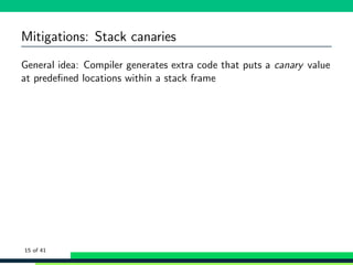 Mitigations: Stack canaries
General idea: Compiler generates extra code that puts a canary value
at predeﬁned locations within a stack frame
15 of 41
 
