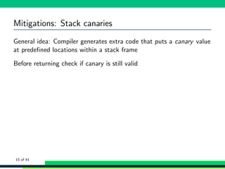 Mitigations: Stack canaries
General idea: Compiler generates extra code that puts a canary value
at predeﬁned locations within a stack frame
Before returning check if canary is still valid
15 of 41
 