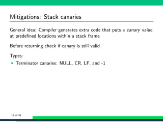 Mitigations: Stack canaries
General idea: Compiler generates extra code that puts a canary value
at predeﬁned locations within a stack frame
Before returning check if canary is still valid
Types:
• Terminator canaries: NULL, CR, LF, and -1
15 of 41
 