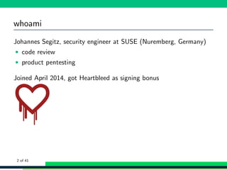 whoami
Johannes Segitz, security engineer at SUSE (Nuremberg, Germany)
• code review
• product pentesting
Joined April 2014, got Heartbleed as signing bonus
2 of 41
 