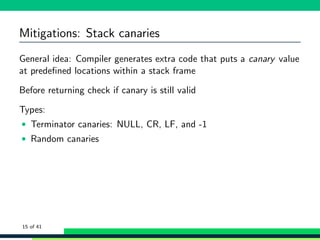 Mitigations: Stack canaries
General idea: Compiler generates extra code that puts a canary value
at predeﬁned locations within a stack frame
Before returning check if canary is still valid
Types:
• Terminator canaries: NULL, CR, LF, and -1
• Random canaries
15 of 41
 