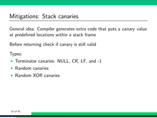 Mitigations: Stack canaries
General idea: Compiler generates extra code that puts a canary value
at predeﬁned locations within a stack frame
Before returning check if canary is still valid
Types:
• Terminator canaries: NULL, CR, LF, and -1
• Random canaries
• Random XOR canaries
15 of 41
 