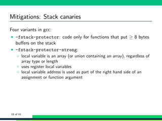Mitigations: Stack canaries
Four variants in gcc:
• -fstack-protector: code only for functions that put ≥ 8 bytes
buﬀers on the stack
• -fstack-protector-strong:
◦ local variable is an array (or union containing an array), regardless of
array type or length
◦ uses register local variables
◦ local variable address is used as part of the right hand side of an
assignment or function argument
16 of 41
 