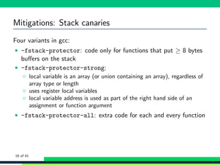 Mitigations: Stack canaries
Four variants in gcc:
• -fstack-protector: code only for functions that put ≥ 8 bytes
buﬀers on the stack
• -fstack-protector-strong:
◦ local variable is an array (or union containing an array), regardless of
array type or length
◦ uses register local variables
◦ local variable address is used as part of the right hand side of an
assignment or function argument
• -fstack-protector-all: extra code for each and every function
16 of 41
 