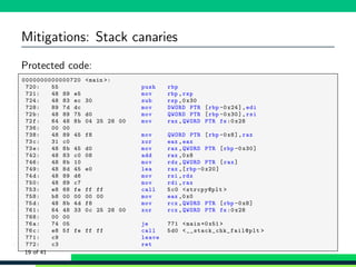 Mitigations: Stack canaries
Protected code:
1 0000000000000720 <main >:
2 720: 55 push rbp
3 721: 48 89 e5 mov rbp ,rsp
4 724: 48 83 ec 30 sub rsp ,0 x30
5 728: 89 7d dc mov DWORD PTR [rbp -0x24],edi
6 72b: 48 89 75 d0 mov QWORD PTR [rbp -0 x30],rsi
7 72f: 64 48 8b 04 25 28 00 mov rax ,QWORD PTR fs:0 x28
8 736: 00 00
9 738: 48 89 45 f8 mov QWORD PTR [rbp -0x8],rax
10 73c: 31 c0 xor eax ,eax
11 73e: 48 8b 45 d0 mov rax ,QWORD PTR [rbp -0 x30]
12 742: 48 83 c0 08 add rax ,0x8
13 746: 48 8b 10 mov rdx ,QWORD PTR [rax]
14 749: 48 8d 45 e0 lea rax ,[rbp -0 x20]
15 74d: 48 89 d6 mov rsi ,rdx
16 750: 48 89 c7 mov rdi ,rax
17 753: e8 68 fe ff ff call 5c0 <strcpy@plt >
18 758: b8 00 00 00 00 mov eax ,0x0
19 75d: 48 8b 4d f8 mov rcx ,QWORD PTR [rbp -0x8]
20 761: 64 48 33 0c 25 28 00 xor rcx ,QWORD PTR fs:0x28
21 768: 00 00
22 76a: 74 05 je 771 <main +0x51 >
23 76c: e8 5f fe ff ff call 5d0 <__stack_chk_fail@plt >
24 771: c9 leave
25 772: c3 ret
19 of 41
 