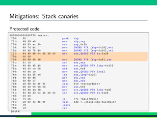 Mitigations: Stack canaries
Protected code:
1 0000000000000720 <main >:
2 720: 55 push rbp
3 721: 48 89 e5 mov rbp ,rsp
4 724: 48 83 ec 30 sub rsp ,0 x30
5 728: 89 7d dc mov DWORD PTR [rbp -0x24],edi
6 72b: 48 89 75 d0 mov QWORD PTR [rbp -0 x30],rsi
7 72f: 64 48 8b 04 25 28 00 mov rax ,QWORD PTR fs:0 x28
8 736: 00 00
9 738: 48 89 45 f8 mov QWORD PTR [rbp -0x8],rax
10 73c: 31 c0 xor eax ,eax
11 73e: 48 8b 45 d0 mov rax ,QWORD PTR [rbp -0 x30]
12 742: 48 83 c0 08 add rax ,0x8
13 746: 48 8b 10 mov rdx ,QWORD PTR [rax]
14 749: 48 8d 45 e0 lea rax ,[rbp -0 x20]
15 74d: 48 89 d6 mov rsi ,rdx
16 750: 48 89 c7 mov rdi ,rax
17 753: e8 68 fe ff ff call 5c0 <strcpy@plt >
18 758: b8 00 00 00 00 mov eax ,0x0
19 75d: 48 8b 4d f8 mov rcx ,QWORD PTR [rbp -0x8]
20 761: 64 48 33 0c 25 28 00 xor rcx ,QWORD PTR fs:0x28
21 768: 00 00
22 76a: 74 05 je 771 <main +0x51 >
23 76c: e8 5f fe ff ff call 5d0 <__stack_chk_fail@plt >
24 771: c9 leave
25 772: c3 ret
19 of 41
 