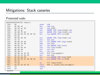 Mitigations: Stack canaries
Protected code:
1 0000000000000720 <main >:
2 720: 55 push rbp
3 721: 48 89 e5 mov rbp ,rsp
4 724: 48 83 ec 30 sub rsp ,0 x30
5 728: 89 7d dc mov DWORD PTR [rbp -0x24],edi
6 72b: 48 89 75 d0 mov QWORD PTR [rbp -0 x30],rsi
7 72f: 64 48 8b 04 25 28 00 mov rax ,QWORD PTR fs:0 x28
8 736: 00 00
9 738: 48 89 45 f8 mov QWORD PTR [rbp -0x8],rax
10 73c: 31 c0 xor eax ,eax
11 73e: 48 8b 45 d0 mov rax ,QWORD PTR [rbp -0 x30]
12 742: 48 83 c0 08 add rax ,0x8
13 746: 48 8b 10 mov rdx ,QWORD PTR [rax]
14 749: 48 8d 45 e0 lea rax ,[rbp -0 x20]
15 74d: 48 89 d6 mov rsi ,rdx
16 750: 48 89 c7 mov rdi ,rax
17 753: e8 68 fe ff ff call 5c0 <strcpy@plt >
18 758: b8 00 00 00 00 mov eax ,0x0
19 75d: 48 8b 4d f8 mov rcx ,QWORD PTR [rbp -0x8]
20 761: 64 48 33 0c 25 28 00 xor rcx ,QWORD PTR fs:0x28
21 768: 00 00
22 76a: 74 05 je 771 <main +0x51 >
23 76c: e8 5f fe ff ff call 5d0 <__stack_chk_fail@plt >
24 771: c9 leave
25 772: c3 ret
19 of 41
 