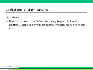 Limitations of stack canaries
Limitations:
• Does not protect data before the canary (especially function
pointers). Some implementions reorder variables to minimize this
risk
21 of 41
 