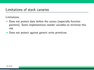 Limitations of stack canaries
Limitations:
• Does not protect data before the canary (especially function
pointers). Some implementions reorder variables to minimize this
risk
• Does not protect against generic write primitives
21 of 41
 
