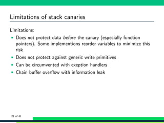 Limitations of stack canaries
Limitations:
• Does not protect data before the canary (especially function
pointers). Some implementions reorder variables to minimize this
risk
• Does not protect against generic write primitives
• Can be circumvented with exeption handlers
• Chain buﬀer overﬂow with information leak
21 of 41
 