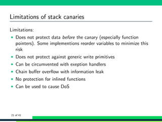 Limitations of stack canaries
Limitations:
• Does not protect data before the canary (especially function
pointers). Some implementions reorder variables to minimize this
risk
• Does not protect against generic write primitives
• Can be circumvented with exeption handlers
• Chain buﬀer overﬂow with information leak
• No protection for inlined functions
• Can be used to cause DoS
21 of 41
 