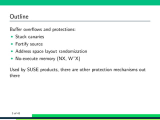 Outline
Buﬀer overﬂows and protections:
• Stack canaries
• Fortify source
• Address space layout randomization
• No-execute memory (NX, WˆX)
Used by SUSE products, there are other protection mechanisms out
there
3 of 41
 