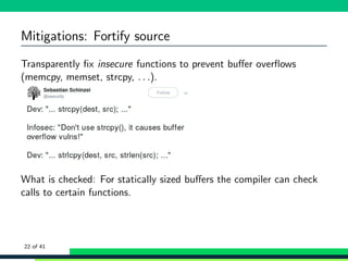 Mitigations: Fortify source
Transparently ﬁx insecure functions to prevent buﬀer overﬂows
(memcpy, memset, strcpy, . . .).
What is checked: For statically sized buﬀers the compiler can check
calls to certain functions.
22 of 41
 