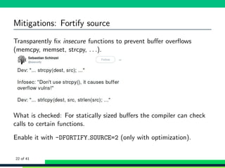 Mitigations: Fortify source
Transparently ﬁx insecure functions to prevent buﬀer overﬂows
(memcpy, memset, strcpy, . . .).
What is checked: For statically sized buﬀers the compiler can check
calls to certain functions.
Enable it with -DFORTIFY SOURCE=2 (only with optimization).
22 of 41
 