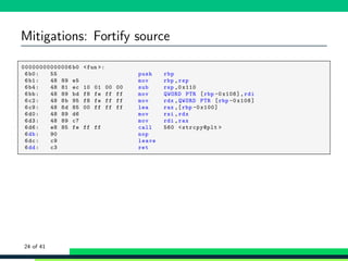Mitigations: Fortify source
1 00000000000006 b0 <fun >:
2 6b0: 55 push rbp
3 6b1: 48 89 e5 mov rbp ,rsp
4 6b4: 48 81 ec 10 01 00 00 sub rsp ,0 x110
5 6bb: 48 89 bd f8 fe ff ff mov QWORD PTR [rbp -0 x108],rdi
6 6c2: 48 8b 95 f8 fe ff ff mov rdx ,QWORD PTR [rbp -0 x108]
7 6c9: 48 8d 85 00 ff ff ff lea rax ,[rbp -0 x100]
8 6d0: 48 89 d6 mov rsi ,rdx
9 6d3: 48 89 c7 mov rdi ,rax
10 6d6: e8 85 fe ff ff call 560 <strcpy@plt >
11 6db: 90 nop
12 6dc: c9 leave
13 6dd: c3 ret
24 of 41
 