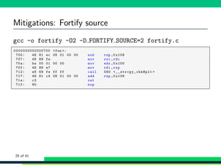 Mitigations: Fortify source
gcc -o fortify -O2 -D FORTIFY SOURCE=2 fortify.c
1 ,0000000000000700 <fun >:
2 , 700: 48 81 ec 08 01 00 00 sub rsp ,0 x108
3 , 707: 48 89 fe mov rsi ,rdi
4 , 70a: ba 00 01 00 00 mov edx ,0 x100
5 , 70f: 48 89 e7 mov rdi ,rsp
6 , 712: e8 69 fe ff ff call 580 <__strcpy_chk@plt >
7 , 717: 48 81 c4 08 01 00 00 add rsp ,0 x108
8 , 71e: c3 ret
9 , 71f: 90 nop
25 of 41
 