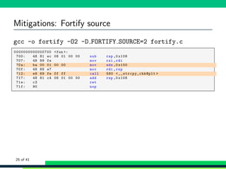 Mitigations: Fortify source
gcc -o fortify -O2 -D FORTIFY SOURCE=2 fortify.c
1 ,0000000000000700 <fun >:
2 , 700: 48 81 ec 08 01 00 00 sub rsp ,0 x108
3 , 707: 48 89 fe mov rsi ,rdi
4 , 70a: ba 00 01 00 00 mov edx ,0 x100
5 , 70f: 48 89 e7 mov rdi ,rsp
6 , 712: e8 69 fe ff ff call 580 <__strcpy_chk@plt >
7 , 717: 48 81 c4 08 01 00 00 add rsp ,0 x108
8 , 71e: c3 ret
9 , 71f: 90 nop
25 of 41
 