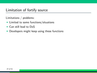 Limitation of fortify source
Limitations / problems:
• Limited to some functions/situations
• Can still lead to DoS
• Developers might keep using these functions
27 of 41
 