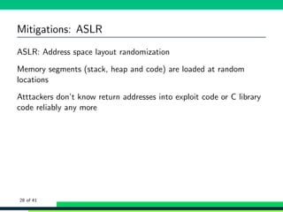 Mitigations: ASLR
ASLR: Address space layout randomization
Memory segments (stack, heap and code) are loaded at random
locations
Atttackers don’t know return addresses into exploit code or C library
code reliably any more
28 of 41
 