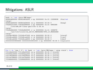 Mitigations: ASLR
1 bash -c ’cat /proc/$$/maps ’
2 56392 d605000 -56392 d60d000 r-xp 00000000 fe:01 12058638 /bin/cat
3 <snip >
4 56392 dd05000 -56392 dd26000 rw -p 00000000 00:00 0 [heap]
5 7fb2bd101000 -7 fb2bd296000 r-xp 00000000 fe:01 4983399
/lib/x86_64 -linux -gnu/libc -2.24. so
6 <snip >
7 7fb2bd6b2000 -7 fb2bd6b3000 r--p 00000000 fe:01 1836878
/usr/lib/locale/en_AG/ LC_MESSAGES/ SYS_LC_MESSAGES
8 <snip >
9 7fffd5c36000 -7 fffd5c57000 rw -p 00000000 00:00 0 [stack]
10 7fffd5ce9000 -7 fffd5ceb000 r--p 00000000 00:00 0 [vvar]
11 7fffd5ceb000 -7 fffd5ced000 r-xp 00000000 00:00 0 [vdso]
12 ffffffffff600000 - ffffffffff601000 r-xp 00000000 00:00 0 [vsyscall]
1 for i in ‘seq 1 5‘; do bash -c ’cat /proc/$$/maps | grep stack ’; done
2 7ffcb8e0f000 -7 ffcb8e30000 rw -p 00000000 00:00 0 [stack]
3 7fff64dc9000 -7 fff64dea000 rw -p 00000000 00:00 0 [stack]
4 7ffc3b408000 -7 ffc3b429000 rw -p 00000000 00:00 0 [stack]
5 7ffcee799000 -7 ffcee7ba000 rw -p 00000000 00:00 0 [stack]
6 7ffd4b904000 -7 ffd4b925000 rw -p 00000000 00:00 0 [stack]
29 of 41
 
