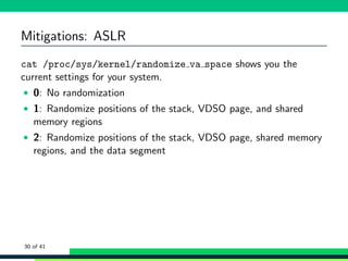 Mitigations: ASLR
cat /proc/sys/kernel/randomize va space shows you the
current settings for your system.
• 0: No randomization
• 1: Randomize positions of the stack, VDSO page, and shared
memory regions
• 2: Randomize positions of the stack, VDSO page, shared memory
regions, and the data segment
30 of 41
 