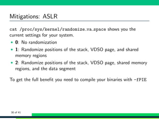 Mitigations: ASLR
cat /proc/sys/kernel/randomize va space shows you the
current settings for your system.
• 0: No randomization
• 1: Randomize positions of the stack, VDSO page, and shared
memory regions
• 2: Randomize positions of the stack, VDSO page, shared memory
regions, and the data segment
To get the full beneﬁt you need to compile your binaries with -fPIE
30 of 41
 