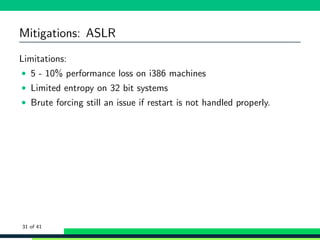 Mitigations: ASLR
Limitations:
• 5 - 10% performance loss on i386 machines
• Limited entropy on 32 bit systems
• Brute forcing still an issue if restart is not handled properly.
31 of 41
 