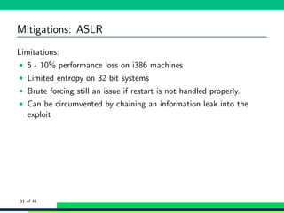 Mitigations: ASLR
Limitations:
• 5 - 10% performance loss on i386 machines
• Limited entropy on 32 bit systems
• Brute forcing still an issue if restart is not handled properly.
• Can be circumvented by chaining an information leak into the
exploit
31 of 41
 